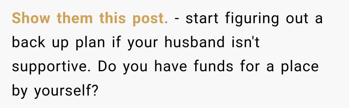 Show them this post.   - start figuring out a back up plan if your husband isn't supportive. Do you have funds for a place by yourself?