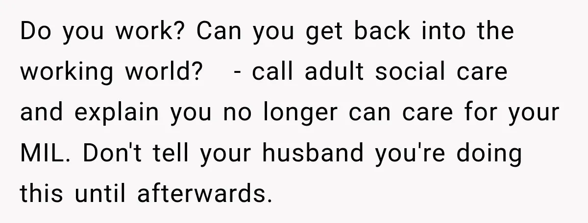 Do you work? Can you get back into the working world? - call adult social care and explain you no longer can care for your MIL. Don't tell your husband...