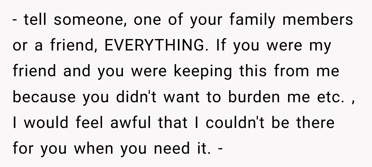 - tell someone, one of your family members or a friend, EVERYTHING. If you were my friend and you were keeping this from me because you didn't want to burden...