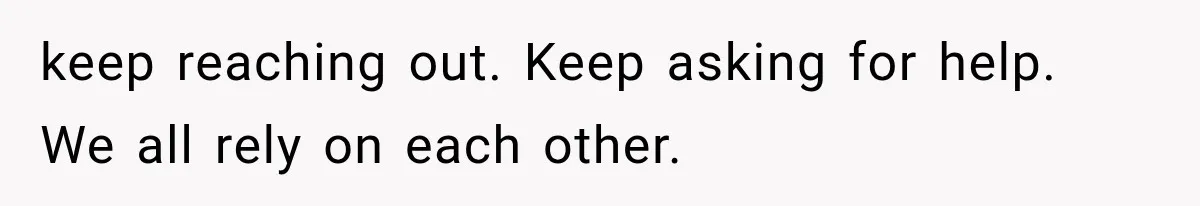keep reaching out. Keep asking for help. We all rely on each other.