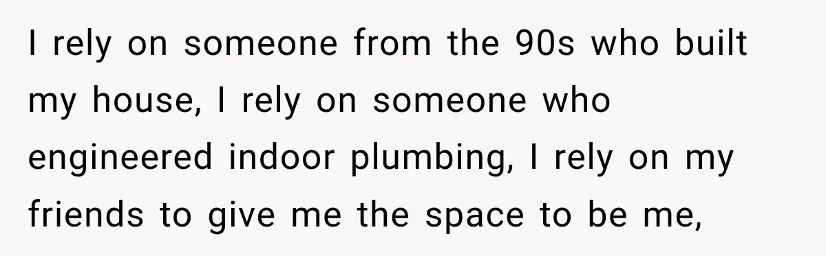 I rely on someone from the 90s who built my house, I rely on someone who engineered indoor plumbing, I rely on my friends to give me the space to...