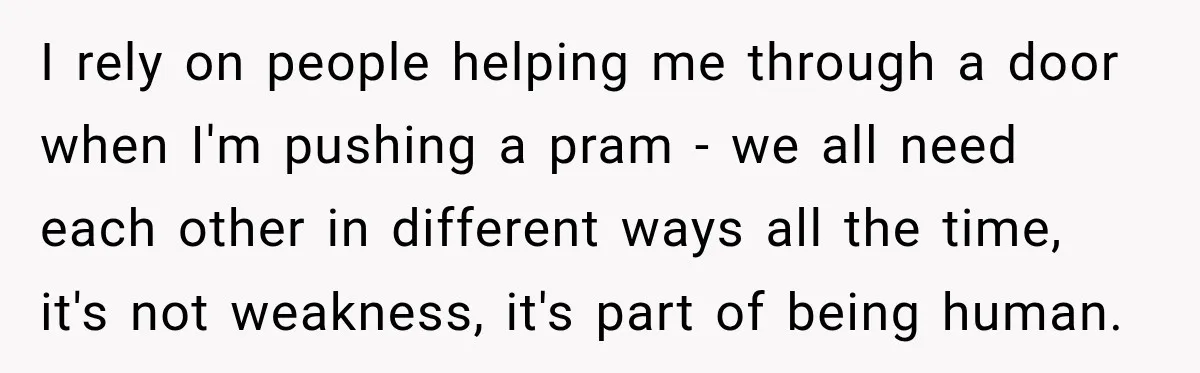 I rely on people helping me through a door when I'm pushing a pram - we all need each other in different ways all the time, it's not weakness, it's...