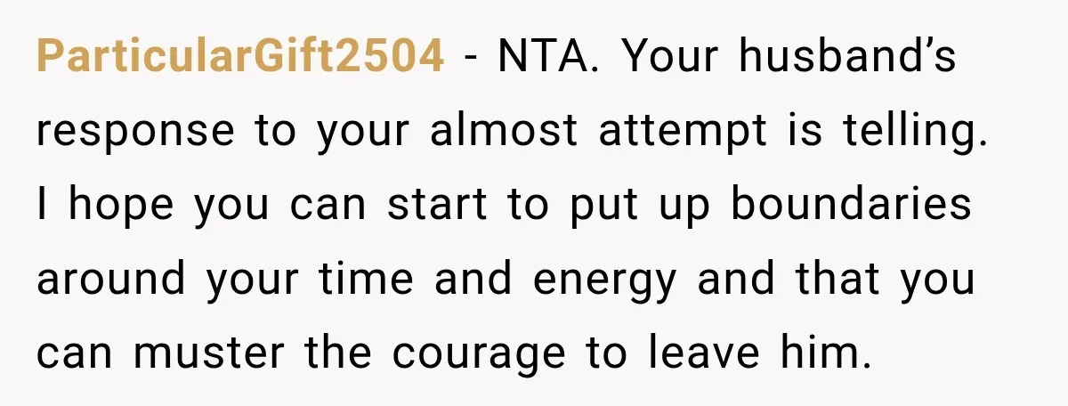 ParticularGift2504 − NTA. Your husband’s response to your almost attempt is telling. I hope you can start to put up boundaries around your time and energy and that you can...