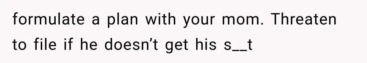 formulate a plan with your mom. Threaten to file if he doesn’t get his s__t
