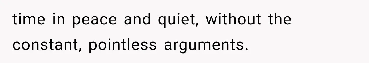 time in peace and quiet, without the constant, pointless arguments.