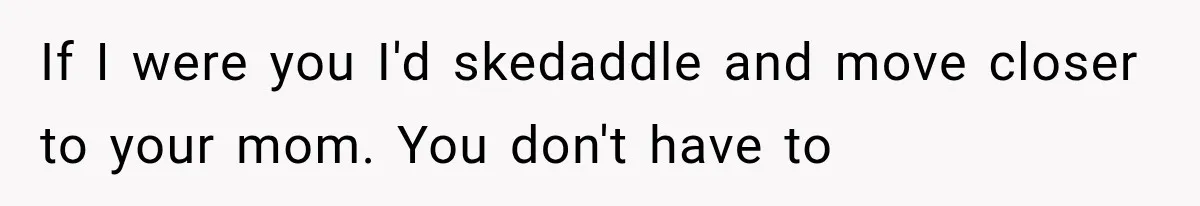 If I were you I'd skedaddle and move closer to your mom. You don't have to