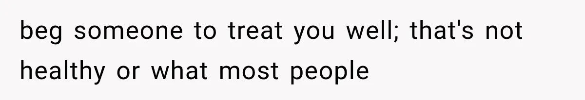 beg someone to treat you well; that's not healthy or what most people