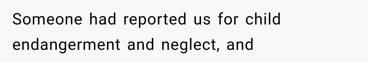 Someone had reported us for child endangerment and neglect, and