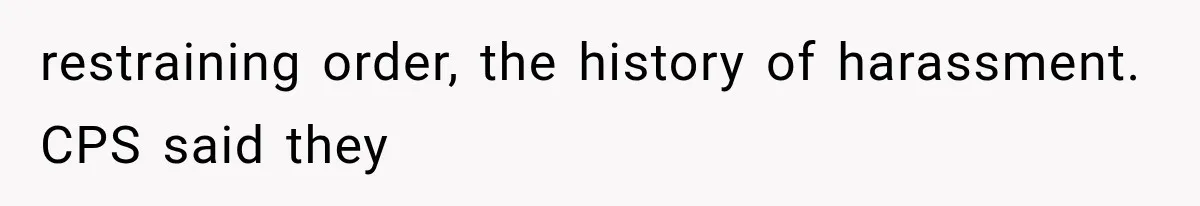 restraining order, the history of harassment. CPS said they