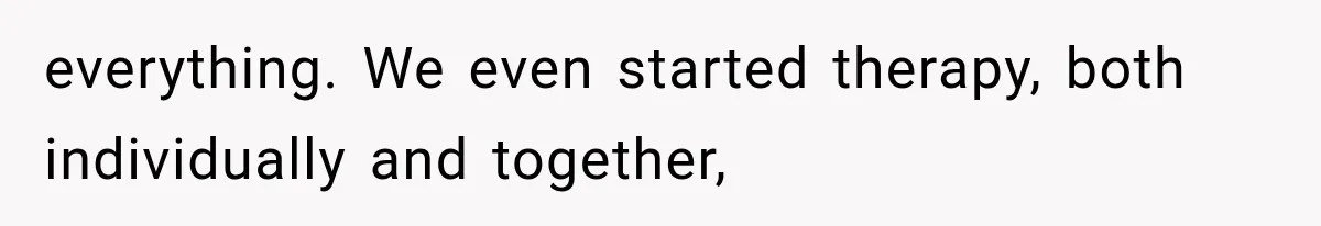 everything. We even started therapy, both individually and together,