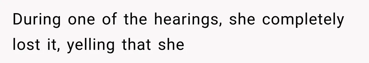 During one of the hearings, she completely lost it, yelling that she