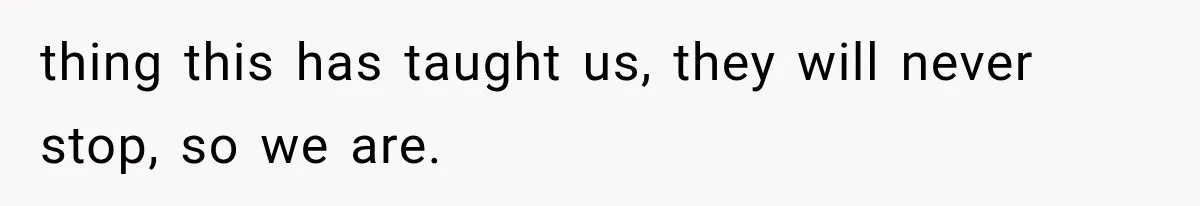 thing this has taught us, they will never stop, so we are.
