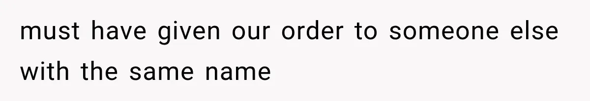 must have given our order to someone else with the same name