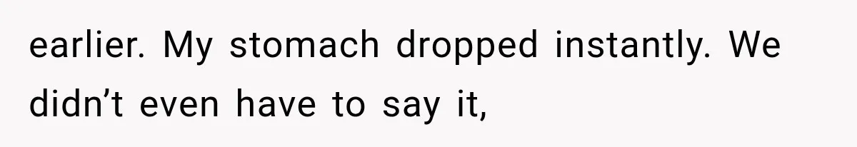 earlier. My stomach dropped instantly. We didn’t even have to say it,