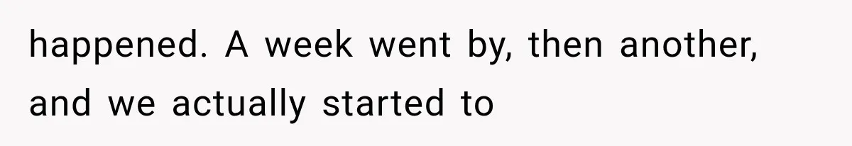 happened. A week went by, then another, and we actually started to