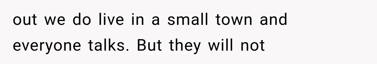 out we do live in a small town and everyone talks. But they will not