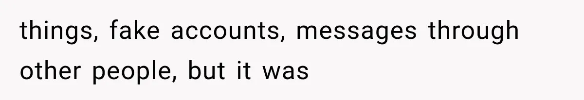 things, fake accounts, messages through other people, but it was