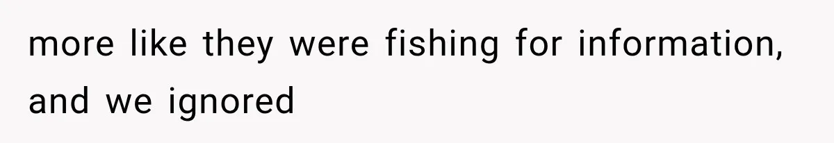 more like they were fishing for information, and we ignored