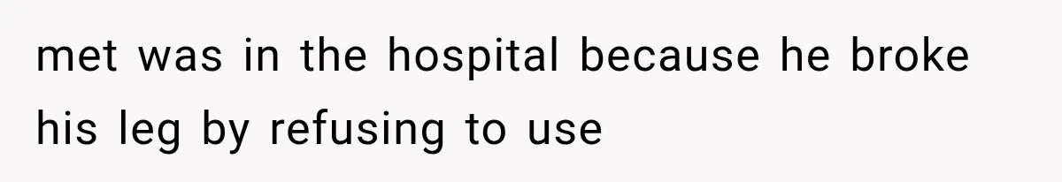 met was in the hospital because he broke his leg by refusing to use