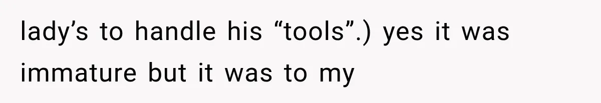 lady’s to handle his “tools”.) yes it was immature but it was to my