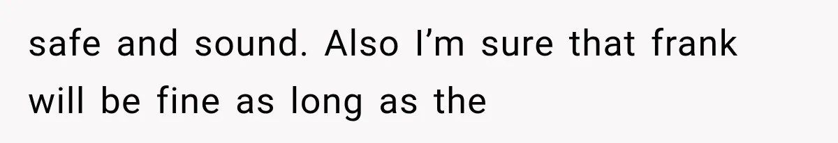 safe and sound. Also I’m sure that frank will be fine as long as the