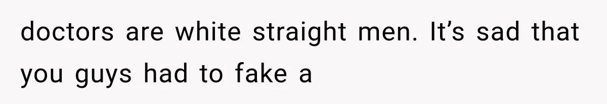 doctors are white straight men. It’s sad that you guys had to fake a