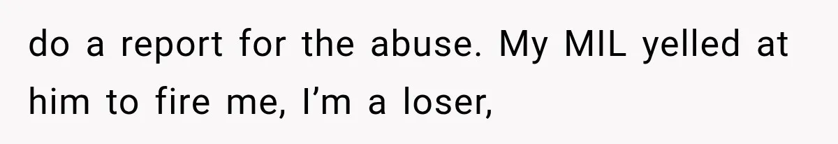 do a report for the abuse. My MIL yelled at him to fire me, I’m a loser,