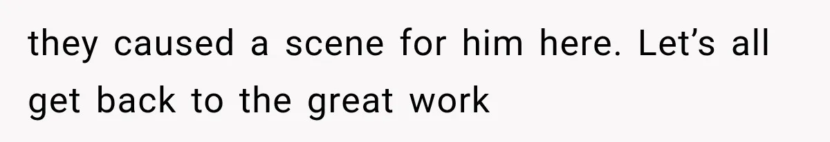 they caused a scene for him here. Let’s all get back to the great work