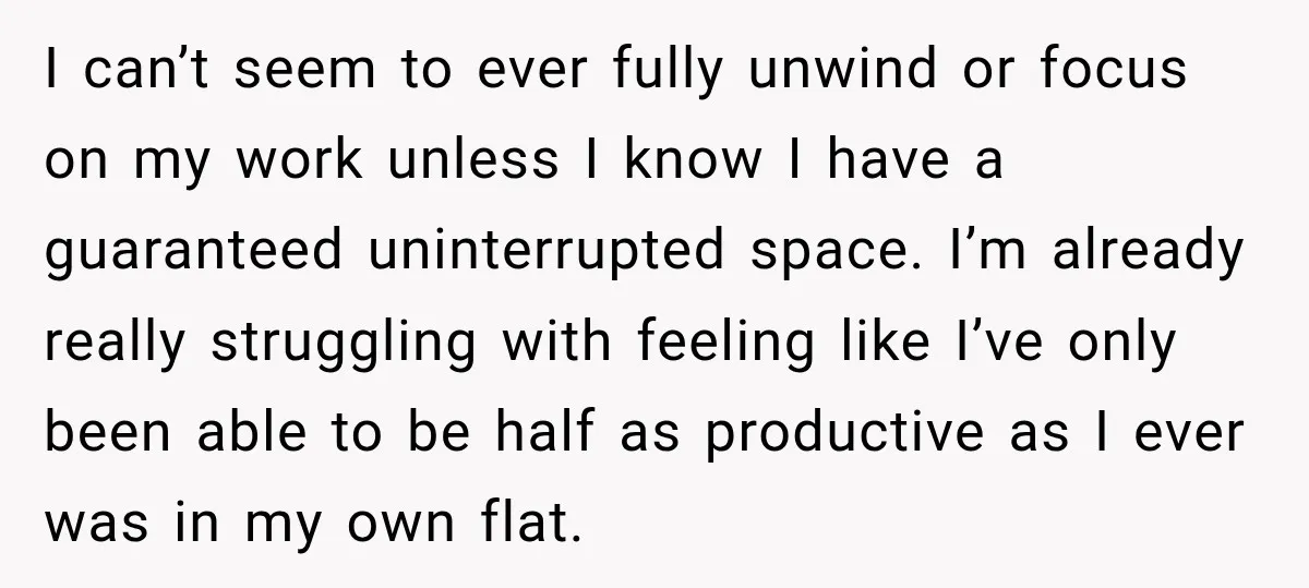 I can’t seem to ever fully unwind or focus on my work unless I know I have a guaranteed uninterrupted space. I’m already really struggling with feeling like I’ve only...