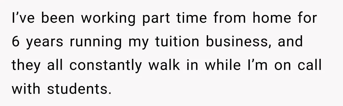 I’ve been working part time from home for 6 years running my tuition business, and they all constantly walk in while I’m on call with students.