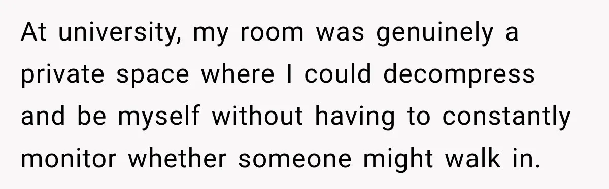At university, my room was genuinely a private space where I could decompress and be myself without having to constantly monitor whether someone might walk in.