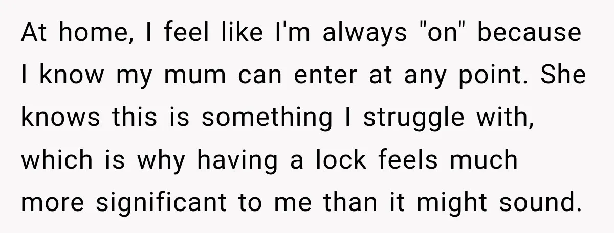 At home, I feel like I'm always "on" because I know my mum can enter at any point. She knows this is something I struggle with, which is why having...