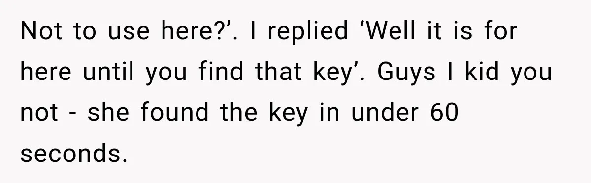 Not to use here?’. I replied ‘Well it is for here until you find that key’. Guys I kid you not - she found the key in under 60 seconds.