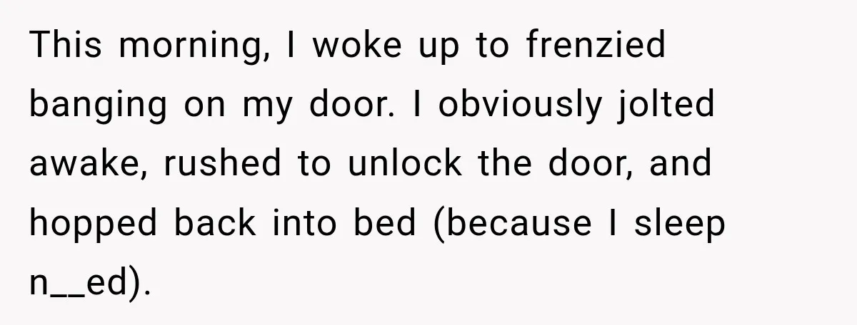 This morning, I woke up to frenzied banging on my door. I obviously jolted awake, rushed to unlock the door, and hopped back into bed (because I sleep n__ed).