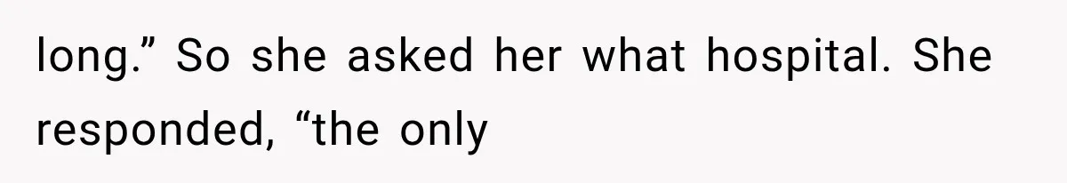 long.” So she asked her what hospital. She responded, “the only