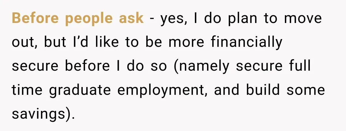 Before people ask - yes, I do plan to move out, but I’d like to be more financially secure before I do so (namely secure full time graduate employment, and...