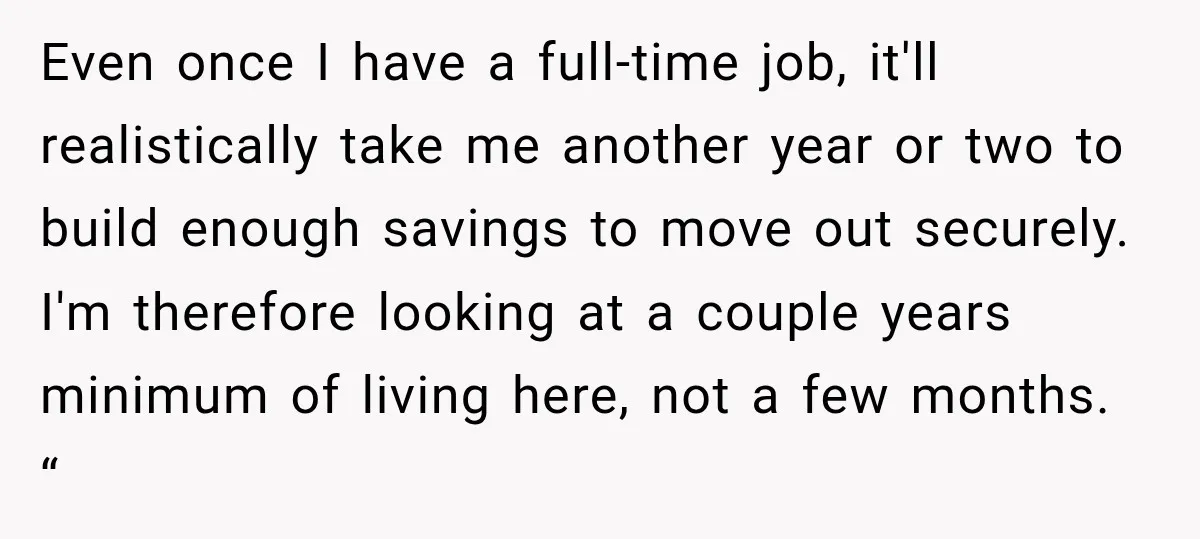 Even once I have a full-time job, it'll realistically take me another year or two to build enough savings to move out securely. I'm therefore looking at a couple years...