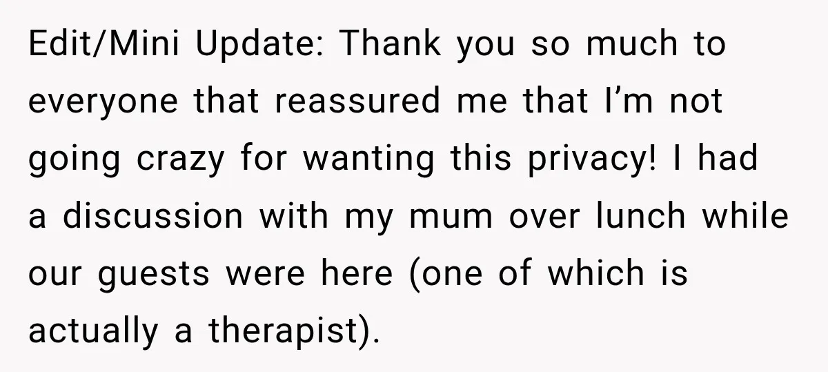 Edit/Mini Update: Thank you so much to everyone that reassured me that I’m not going crazy for wanting this privacy! I had a discussion with my mum over lunch while...
