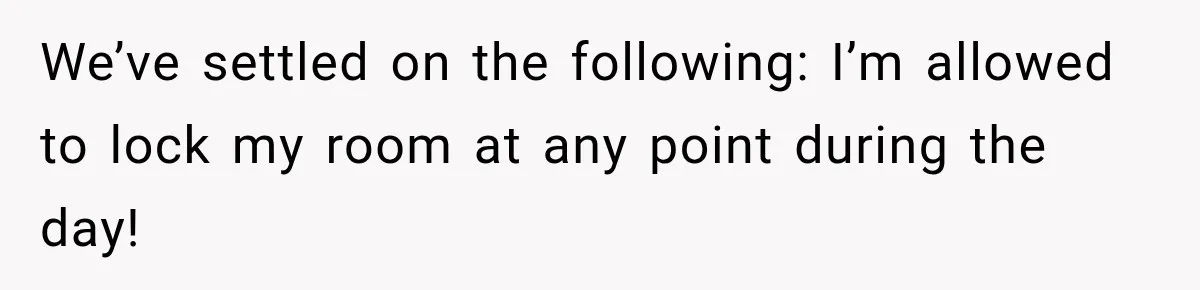 We’ve settled on the following: I’m allowed to lock my room at any point during the day!