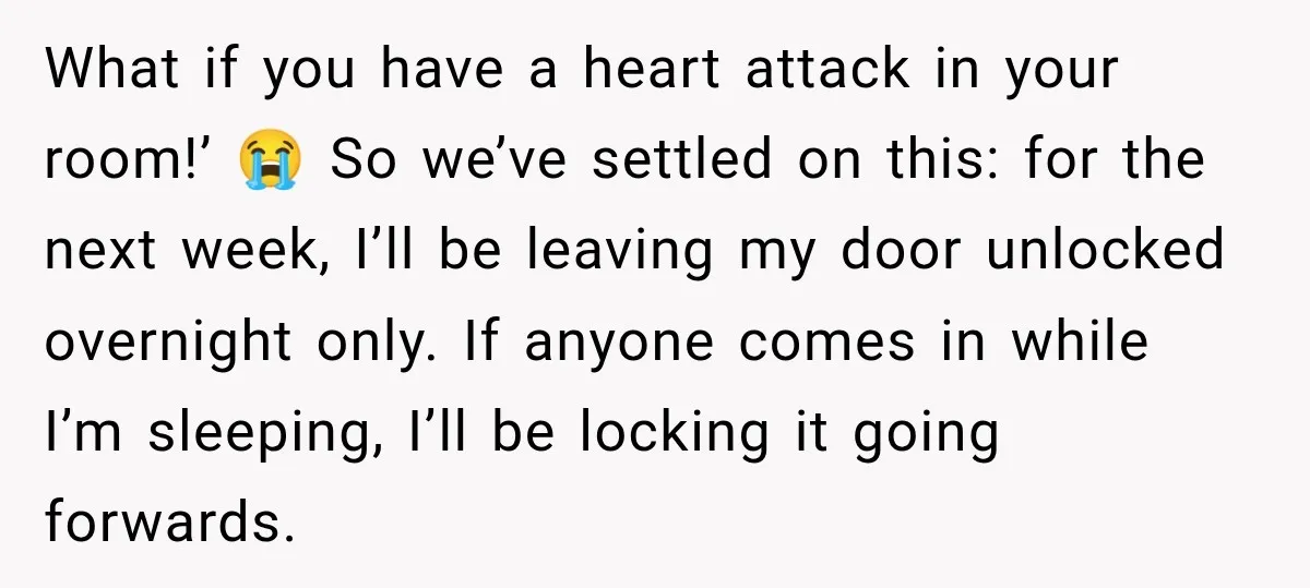 What if you have a heart attack in your room!’ 😭 So we’ve settled on this: for the next week, I’ll be leaving my door unlocked overnight only. If anyone...