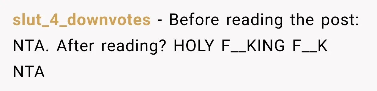 slut_4_downvotes − Before reading the post: NTA. After reading? HOLY F__KING F__K NTA
