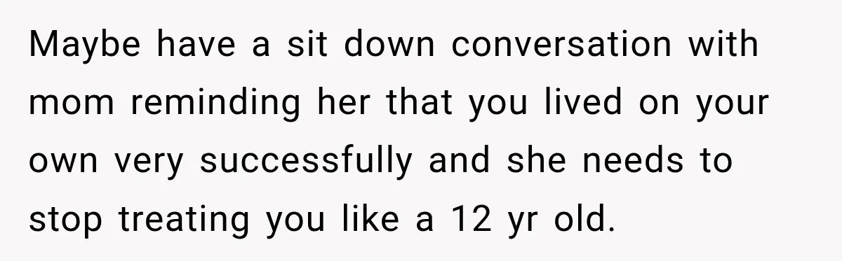 Maybe have a sit down conversation with mom reminding her that you lived on your own very successfully and she needs to stop treating you like a 12 yr old.