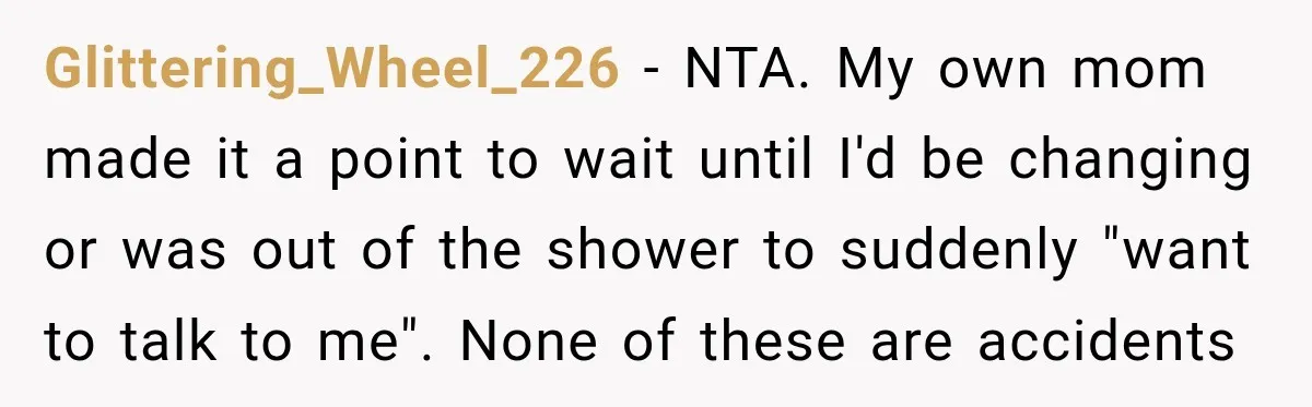 Glittering_Wheel_226 − NTA. My own mom made it a point to wait until I'd be changing or was out of the shower to suddenly "want to talk to me". None...