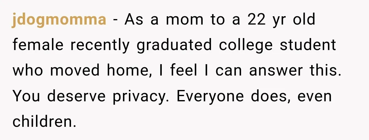 jdogmomma − As a mom to a 22 yr old female recently graduated college student who moved home, I feel I can answer this. You deserve privacy. Everyone does, even...