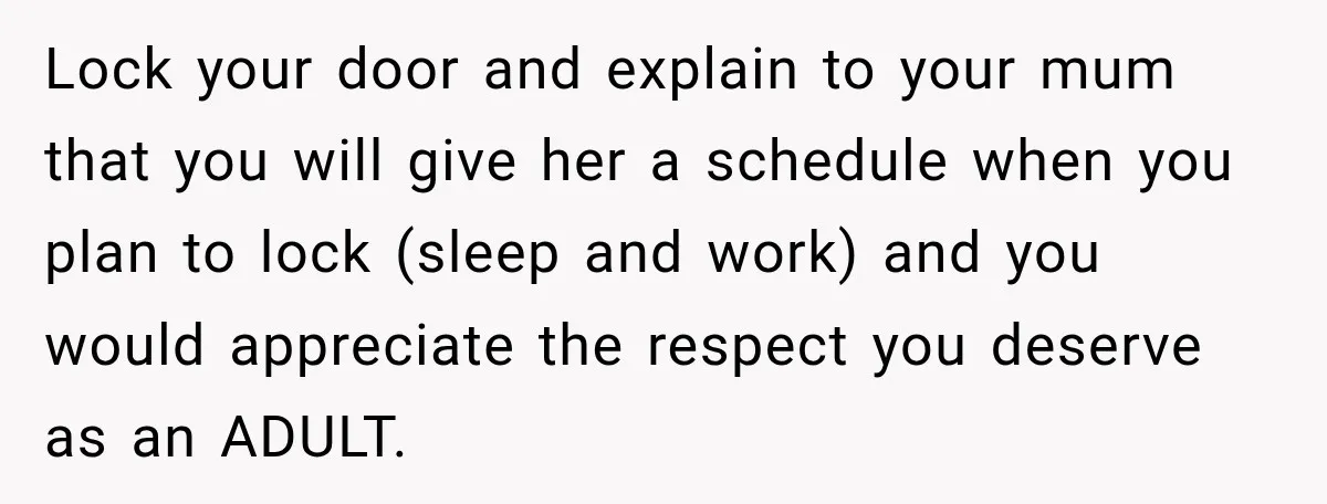 Lock your door and explain to your mum that you will give her a schedule when you plan to lock (sleep and work) and you would appreciate the respect you...