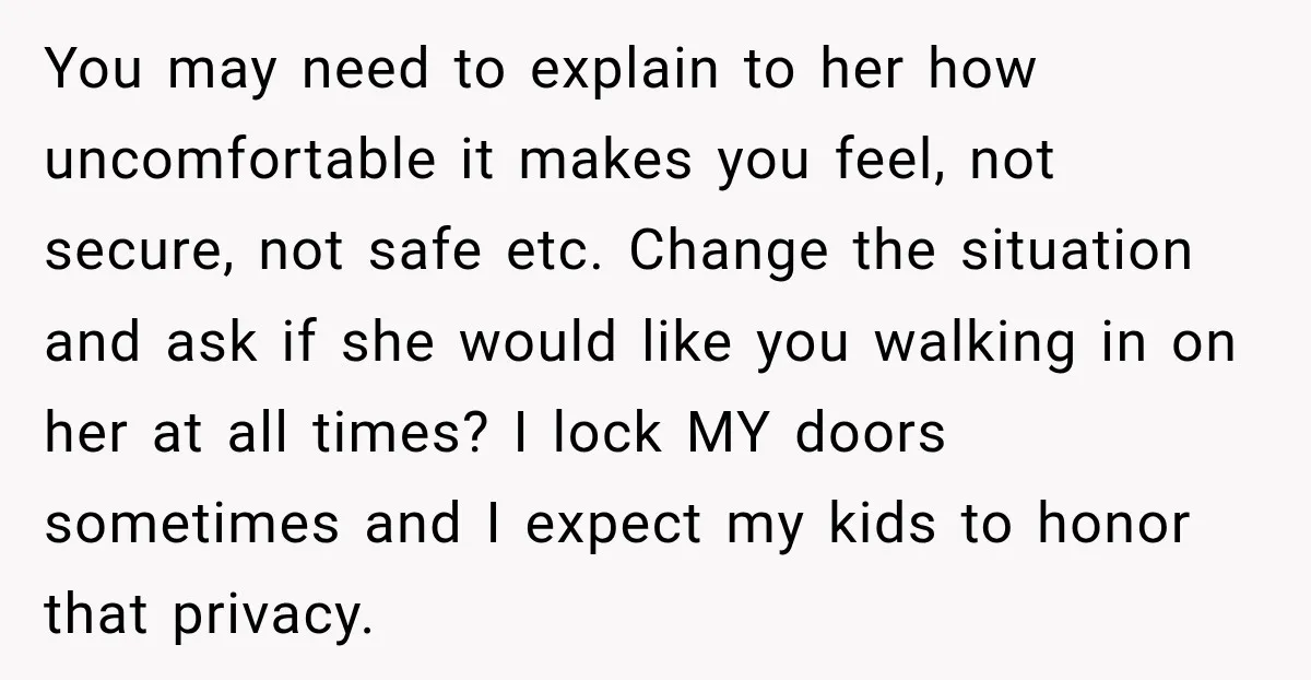 You may need to explain to her how uncomfortable it makes you feel, not secure, not safe etc. Change the situation and ask if she would like you walking in...