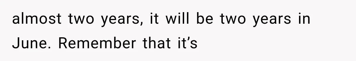 almost two years, it will be two years in June. Remember that it’s