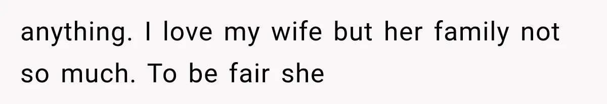 anything. I love my wife but her family not so much. To be fair she