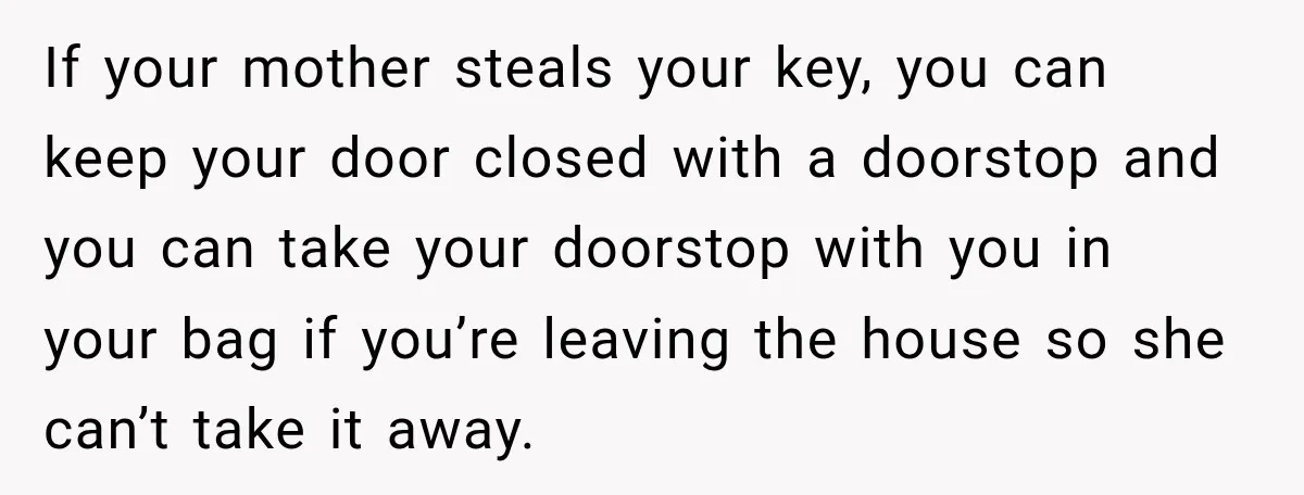 If your mother steals your key, you can keep your door closed with a doorstop and you can take your doorstop with you in your bag if you’re leaving the...