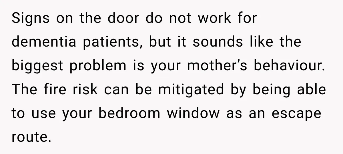 Signs on the door do not work for dementia patients, but it sounds like the biggest problem is your mother’s behaviour. The fire risk can be mitigated by being able...